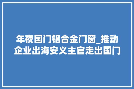 年夜国门铝合金门窗_推动企业出海安义主官走出国门推介