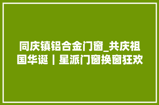 同庆镇铝合金门窗_共庆祖国华诞｜星派门窗换窗狂欢钜惠更多惊喜等你来