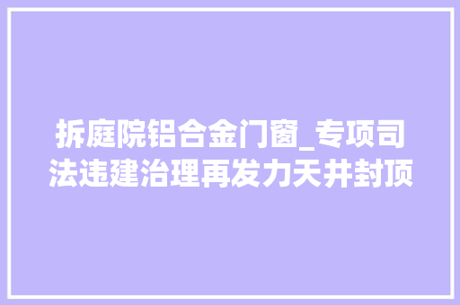 拆庭院铝合金门窗_专项司法违建治理再发力天井封顶速拆除