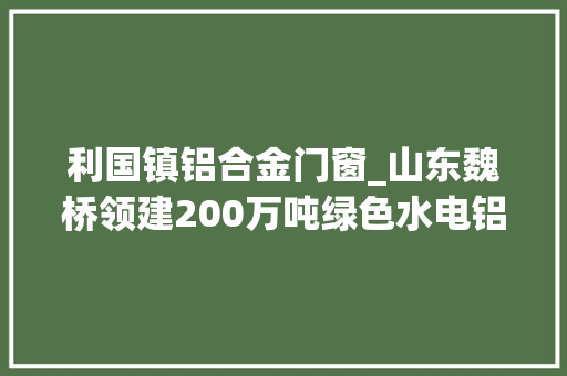 利国镇铝合金门窗_山东魏桥领建200万吨绿色水电铝项目视云南为第二家乡