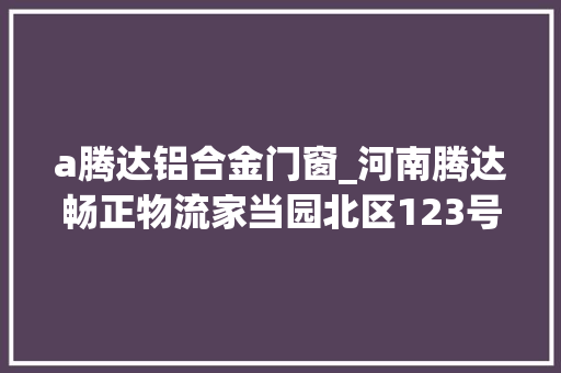 a腾达铝合金门窗_河南腾达畅正物流家当园北区123号仓库钢结构及门窗工程招标