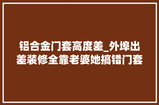 铝合金门套高度差_外埠出差装修全靠老婆她搞错门套和垭口工人装错我能怪谁