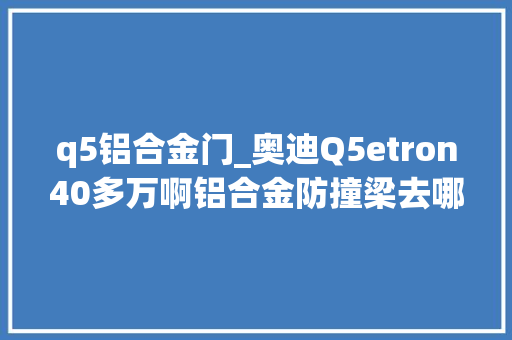 q5铝合金门_奥迪Q5etron40多万啊铝合金防撞梁去哪了
