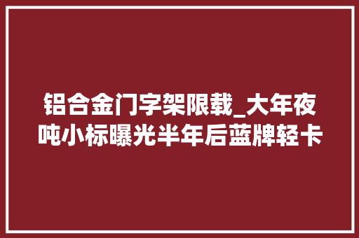 铝合金门字架限载_大年夜吨小标曝光半年后蓝牌轻卡超1kg都无法上牌销量断崖式下跌