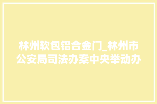 林州软包铝合金门_林州市公安局司法办案中央举动办法完好情形舒适办案效率大年夜幅提高