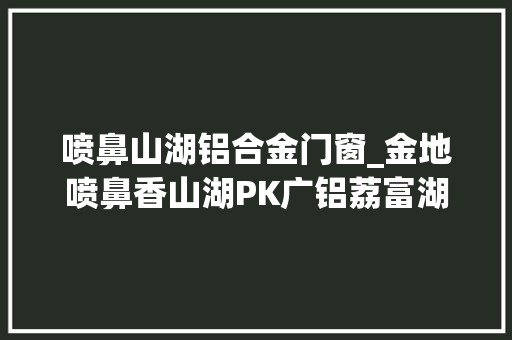 喷鼻山湖铝合金门窗_金地喷鼻香山湖PK广铝荔富湖畔竞赛广州热盘TOP5