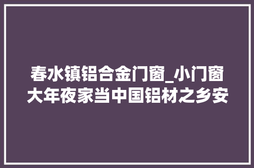春水镇铝合金门窗_小门窗大年夜家当中国铝材之乡安义纵贯世界蓝海