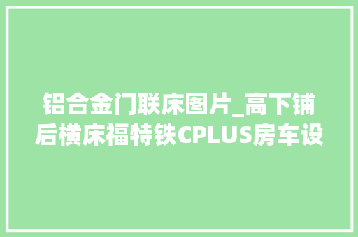 铝合金门联床图片_高下铺后横床福特铁CPLUS房车设备高空间大年夜商务旅居首选