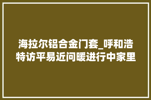 海拉尔铝合金门套_呼和浩特访平易近问暖进行中家里不热的有望解决了