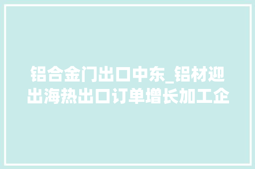 铝合金门出口中东_铝材迎出海热出口订单增长加工企业开足马力赶订单