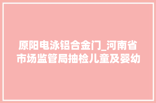 原阳电泳铝合金门_河南省市场监管局抽检儿童及婴幼儿服装等104种产品不相符创造率为68