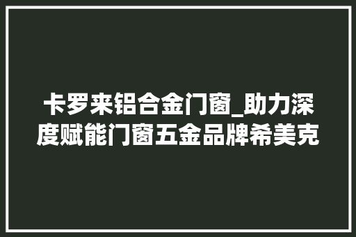 卡罗来铝合金门窗_助力深度赋能门窗五金品牌希美克为合作窗企开展终端巡回活动