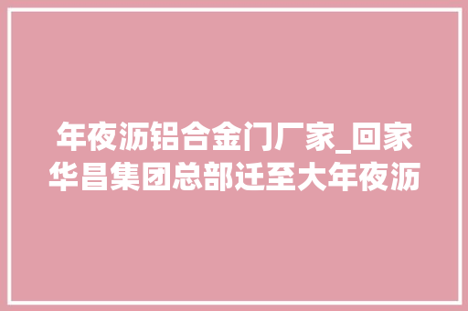 年夜沥铝合金门厂家_回家华昌集团总部迁至大年夜沥将持续发力智能制造