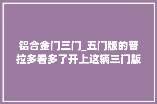 铝合金门三门_五门版的普拉多看多了开上这辆三门版的回头率绝对爆棚