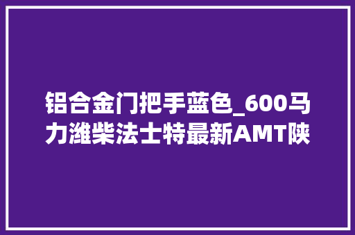 铝合金门把手蓝色_600马力潍柴法士特最新AMT陕汽X6000牵引车顶配只要528万
