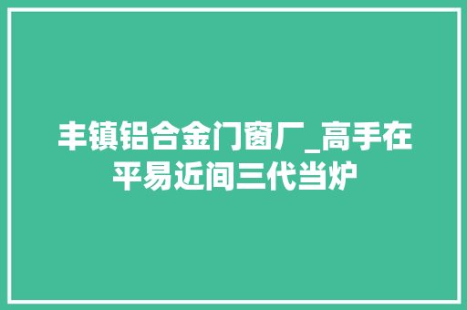 丰镇铝合金门窗厂_高手在平易近间三代当炉