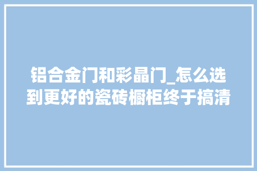 铝合金门和彩晶门_怎么选到更好的瓷砖橱柜终于搞清楚晶钢门板彩晶板是咋回事