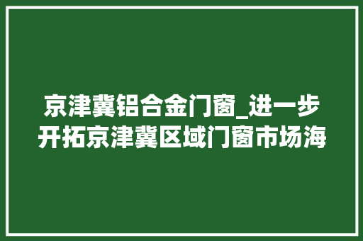京津冀铝合金门窗_进一步开拓京津冀区域门窗市场海螺新材拟合作新建30万㎡门窗项目