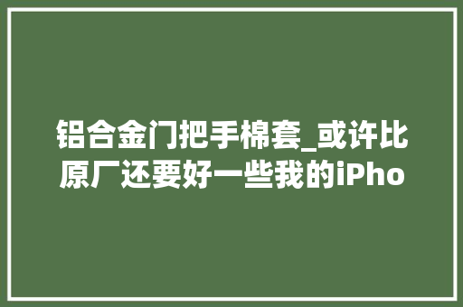 铝合金门把手棉套_或许比原厂还要好一些我的iPhone12的高冷配件们