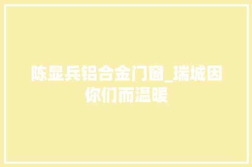 陈显兵铝合金门窗_瑞城因你们而温暖 复合门
