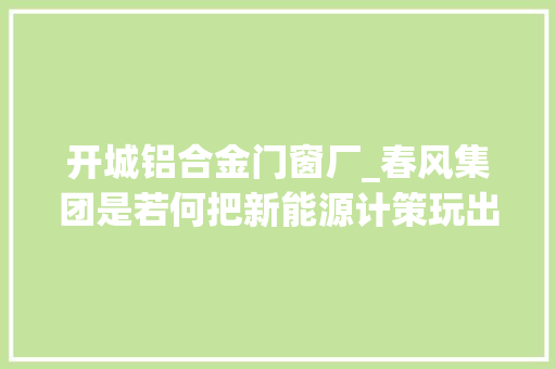 开城铝合金门窗厂_春风集团是若何把新能源计策玩出新高度的