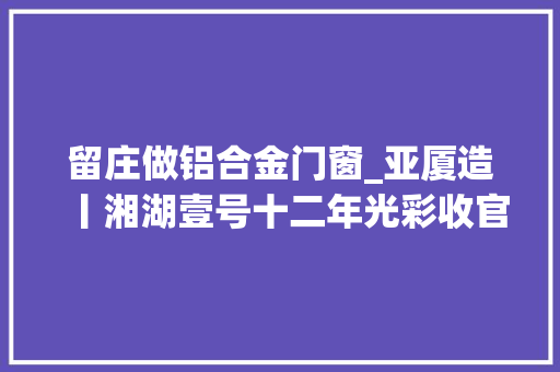 留庄做铝合金门窗_亚厦造丨湘湖壹号十二年光彩收官亚厦匠心砥砺致敬初心