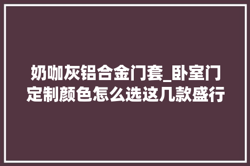 奶咖灰铝合金门套_卧室门定制颜色怎么选这几款盛行色一定要看过来 塑钢门
