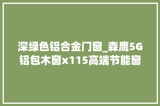 深绿色铝合金门窗_森鹰5G铝包木窗x115高端节能窗户的新标杆创作创造绿色未来