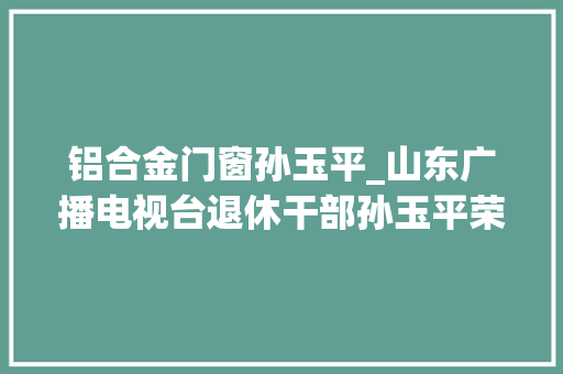 铝合金门窗孙玉平_山东广播电视台退休干部孙玉平荣登进修强国平台