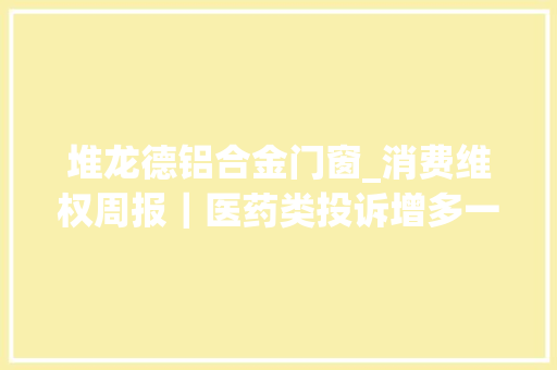 堆龙德铝合金门窗_消费维权周报｜医药类投诉增多一保健品山寨痛风药在多平台售卖