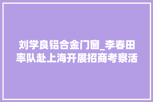 刘学良铝合金门窗_李春田率队赴上海开展招商考察活动开展更广领域更高水平合作实现更深层次双赢共赢