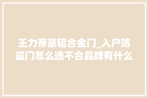 王力帝豪铝合金门_入户防盗门怎么选不合品牌有什么差异装修新手也能看明白