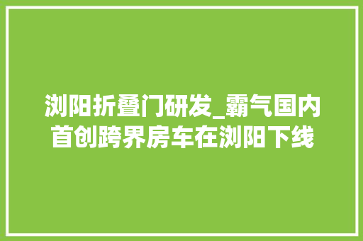 浏阳折叠门研发_霸气国内首创跨界房车在浏阳下线