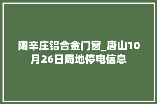 陶辛庄铝合金门窗_唐山10月26日局地停电信息