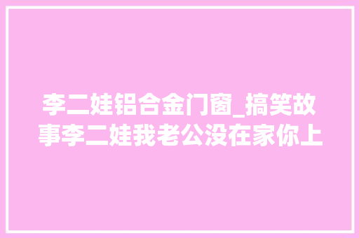 李二娃铝合金门窗_搞笑故事李二娃我老公没在家你上来哈