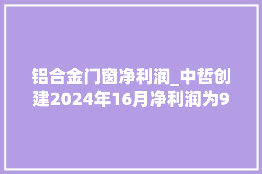 铝合金门窗净利润_中哲创建2024年16月净利润为96704万元较去年同期下滑3697