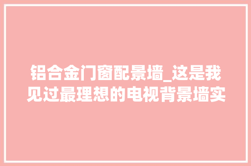 铝合金门窗配景墙_这是我见过最理想的电视背景墙实用又高级附具体尺寸图 实木门