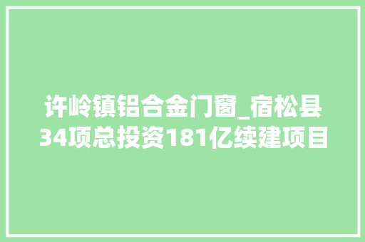 许岭镇铝合金门窗_宿松县34项总投资181亿续建项目安徽2022年重点项目181