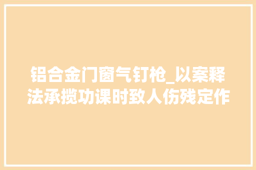 铝合金门窗气钉枪_以案释法承揽功课时致人伤残定作人需承担选任过失落责任