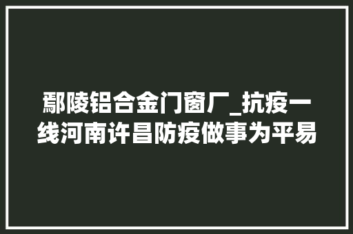 鄢陵铝合金门窗厂_抗疫一线河南许昌防疫做事为平易近做事两不误 实木门