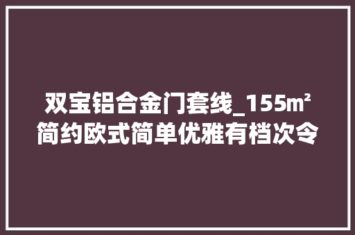 双宝铝合金门套线_155㎡简约欧式简单优雅有档次令人舒适的设计