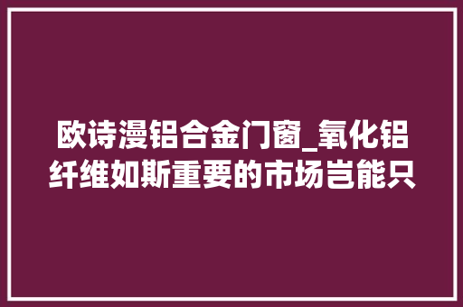 欧诗漫铝合金门窗_氧化铝纤维如斯重要的市场岂能只看美国人表演 折叠门