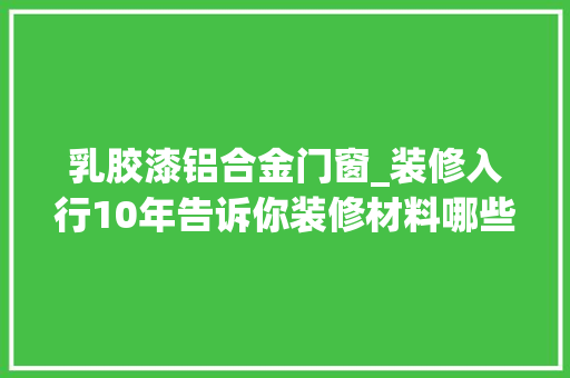 乳胶漆铝合金门窗_装修入行10年告诉你装修材料哪些需要看品牌的哪些不需要