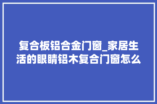 复合板铝合金门窗_家居生活的眼睛铝木复合门窗怎么样