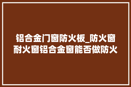 铝合金门窗防火板_防火窗耐火窗铝合金窗能否做防火窗苯板挤塑板有什么差异