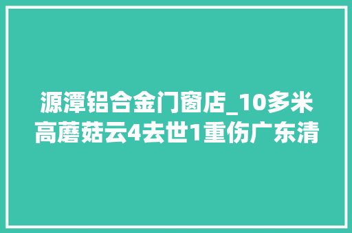 源潭铝合金门窗店_10多米高蘑菇云4去世1重伤广东清远一铝材厂爆炸什么原因