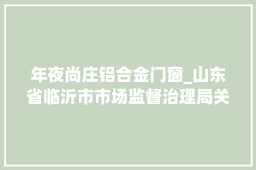 年夜尚庄铝合金门窗_山东省临沂市市场监督治理局关于17批次食物不合格情况的通知布告2024年第3期