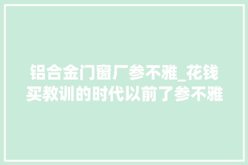 铝合金门窗厂参不雅_花钱买教训的时代以前了参不雅观铝合金门窗展厅后省的不止是钱