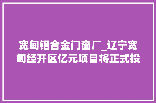 宽甸铝合金门窗厂_辽宁宽甸经开区亿元项目将正式投产 折叠门