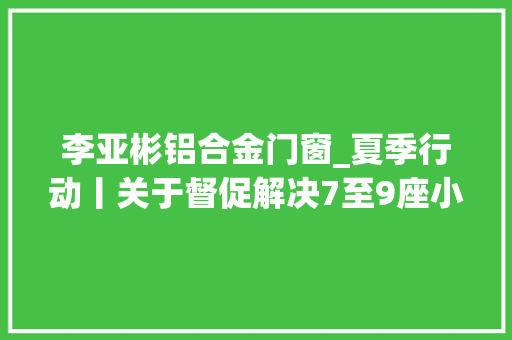 李亚彬铝合金门窗_夏季行动丨关于督促解决7至9座小型客车年检和报废注销的通知书记二十二